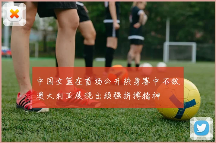 中国女篮在首场公开热身赛中不敌澳大利亚展现出顽强拼搏精神