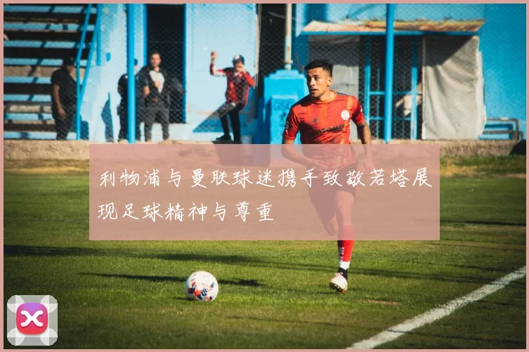 利物浦与曼联球迷携手致敬若塔展现足球精神与尊重