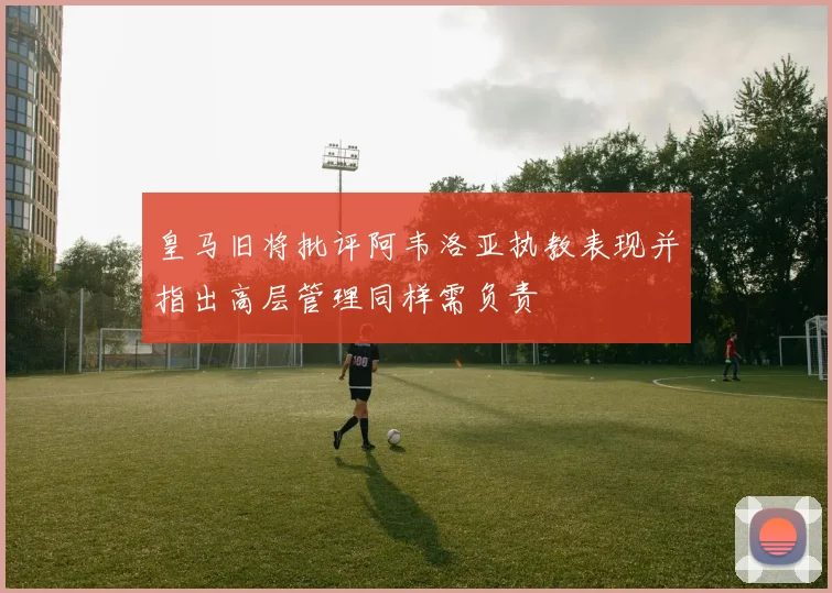 皇马旧将批评阿韦洛亚执教表现并指出高层管理同样需负责