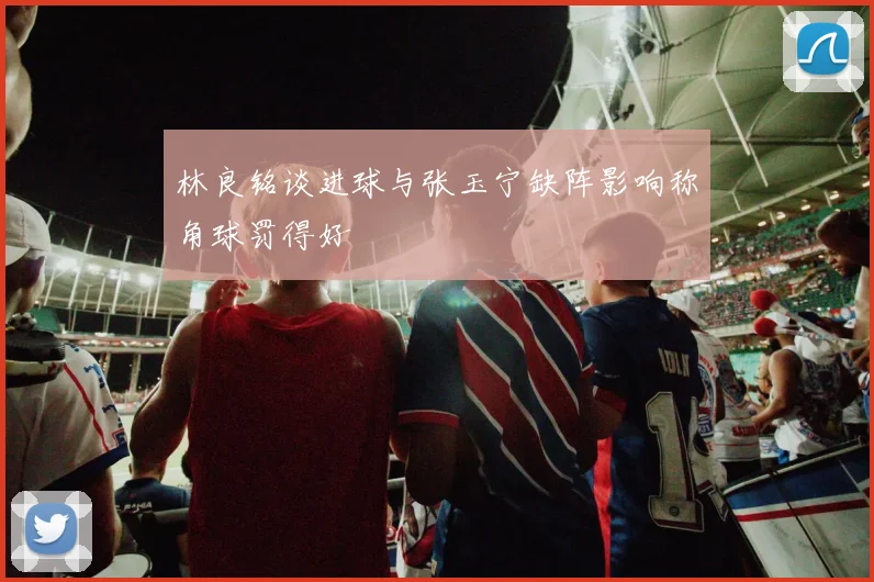 林良铭谈进球与张玉宁缺阵影响称角球罚得好