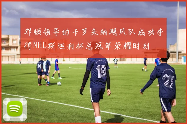 邓顿领导的卡罗来纳飓风队成功夺得NHL斯坦利杯总冠军荣耀时刻