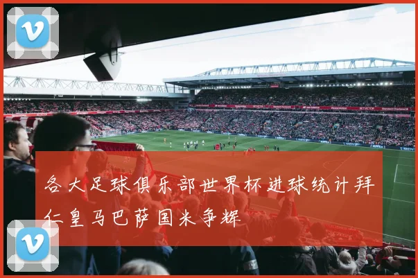 各大足球俱乐部世界杯进球统计拜仁皇马巴萨国米争辉