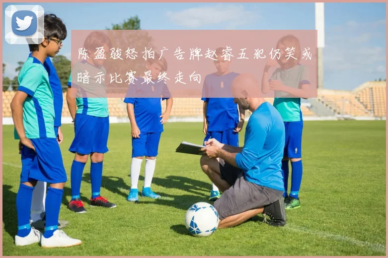 陈盈骏怒拍广告牌赵睿五犯仍笑或暗示比赛最终走向