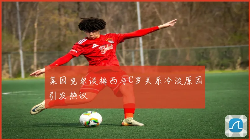 莱因克尔谈梅西与C罗关系冷淡原因引发热议