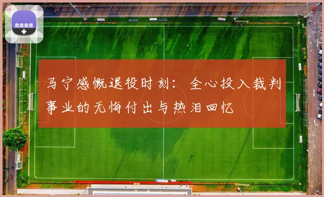 马宁感慨退役时刻：全心投入裁判事业的无悔付出与热泪回忆
