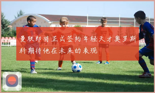 曼联即将正式签约年轻天才奥罗斯科期待他在未来的表现