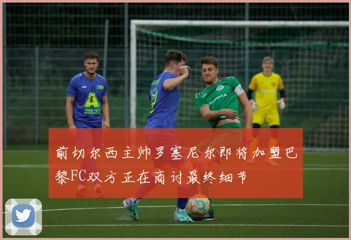 前切尔西主帅罗塞尼尔即将加盟巴黎FC双方正在商讨最终细节