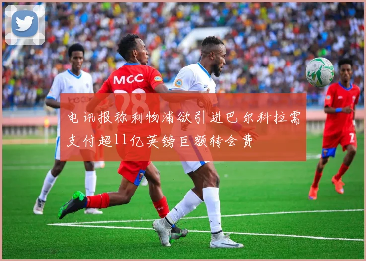 电讯报称利物浦欲引进巴尔科拉需支付超11亿英镑巨额转会费