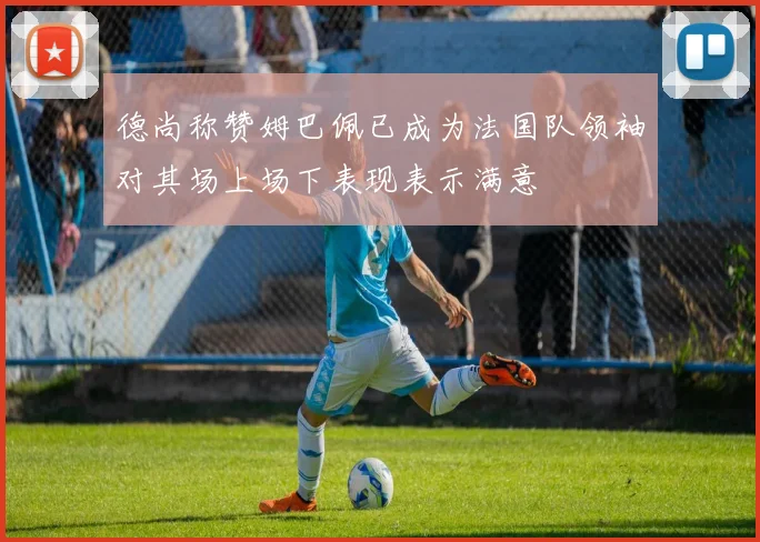 德尚称赞姆巴佩已成为法国队领袖对其场上场下表现表示满意