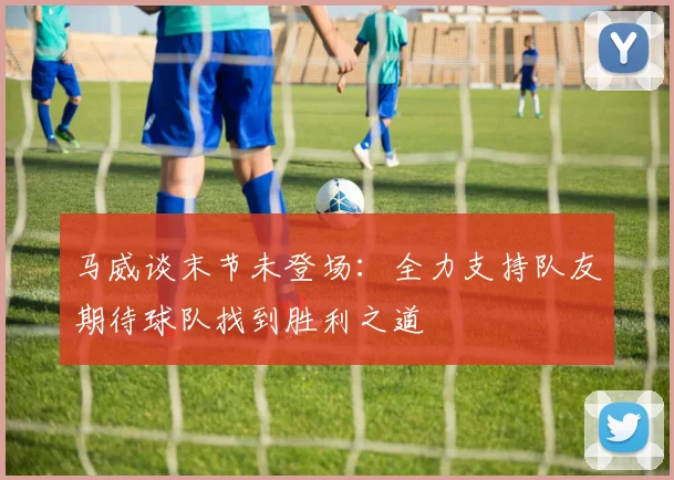 马威谈末节未登场：全力支持队友期待球队找到胜利之道