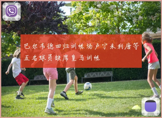 巴尔韦德回归训练场卢宁米利唐等五名球员缺席皇马训练