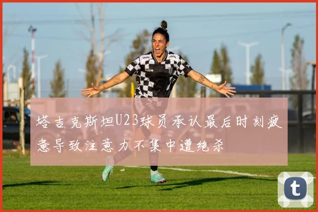 塔吉克斯坦U23球员承认最后时刻疲惫导致注意力不集中遭绝杀