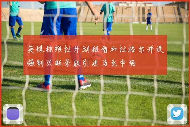 英媒称维拉计划租借加拉格尔并设强制买断条款引进马竞中场