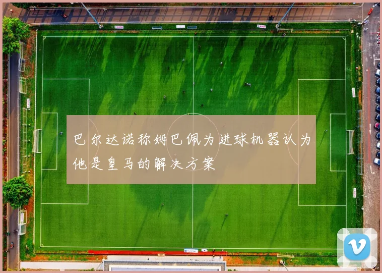 巴尔达诺称姆巴佩为进球机器认为他是皇马的解决方案