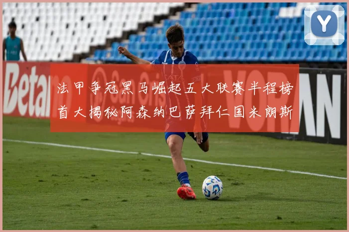 法甲争冠黑马崛起五大联赛半程榜首大揭秘阿森纳巴萨拜仁国米朗斯齐聚巅峰