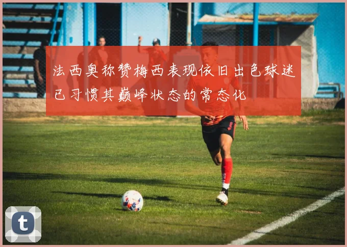 法西奥称赞梅西表现依旧出色球迷已习惯其巅峰状态的常态化