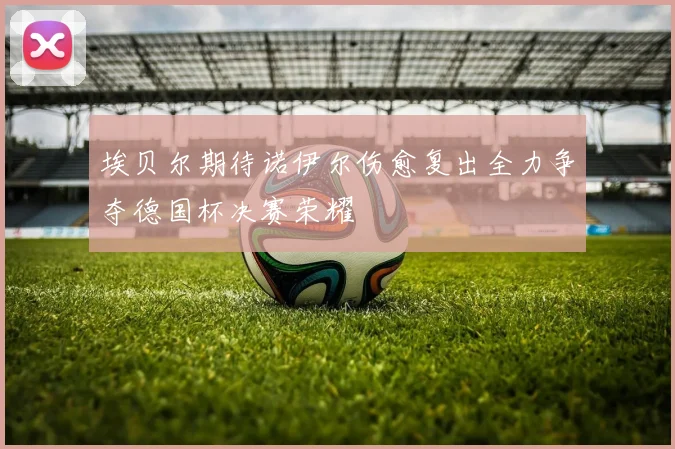 埃贝尔期待诺伊尔伤愈复出全力争夺德国杯决赛荣耀