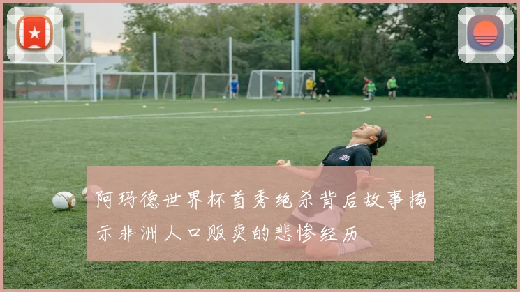 阿玛德世界杯首秀绝杀背后故事揭示非洲人口贩卖的悲惨经历