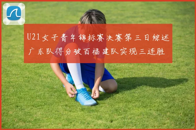 U21女子青年锦标赛决赛第三日综述广东队得分破百福建队实现三连胜