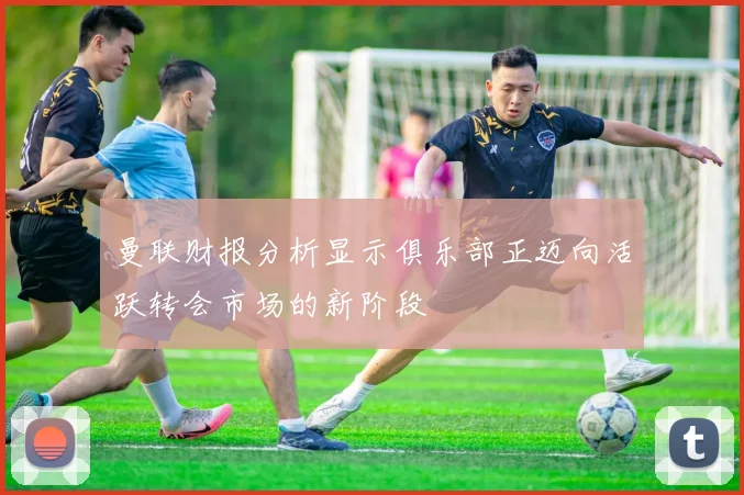 曼联财报分析显示俱乐部正迈向活跃转会市场的新阶段