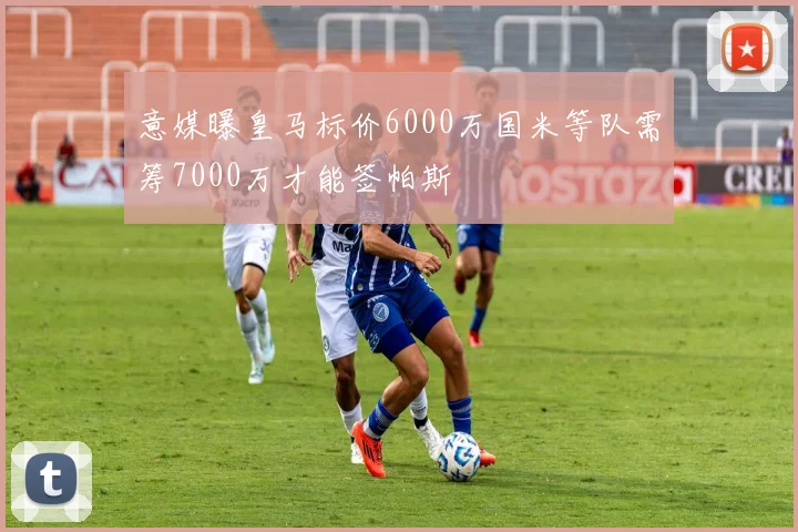 意媒曝皇马标价6000万国米等队需筹7000万才能签帕斯