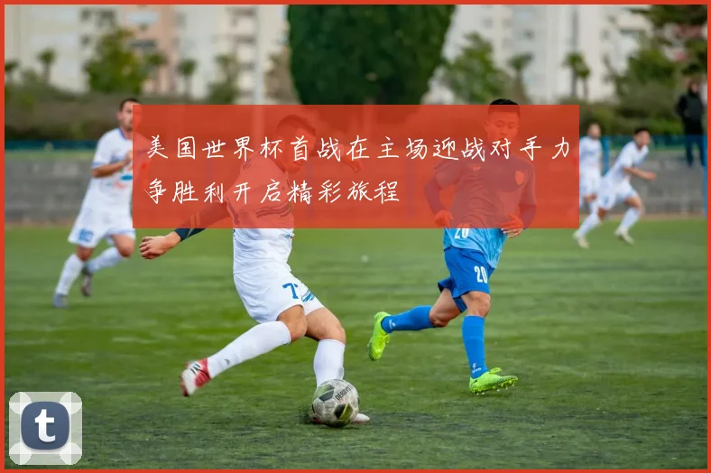 美国世界杯首战在主场迎战对手力争胜利开启精彩旅程