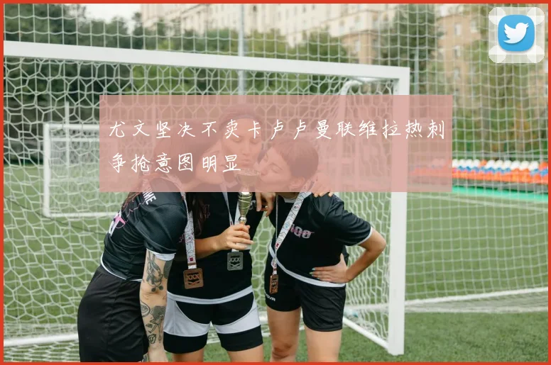 尤文坚决不卖卡卢卢曼联维拉热刺争抢意图明显