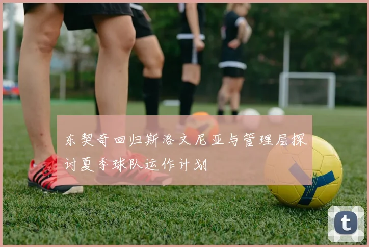 东契奇回归斯洛文尼亚与管理层探讨夏季球队运作计划